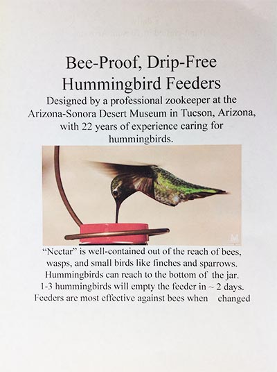 Bee-Proof, Drip-Free Hummingbird Feeders: Designed by a professional zookeeper at the Arizona-Sonora Desert Museum in Tucson, Arizona, with 22 years of experience caring for hummingbirds. Nectar is well contained out of reach of bees, wasps and small birds like finches or sparrows. Hummingbirds can reach the bottom of the jar. 1 to 3 Hummingbirds will empty the jar in 2 days. Feeders are most effective against bees when changed.