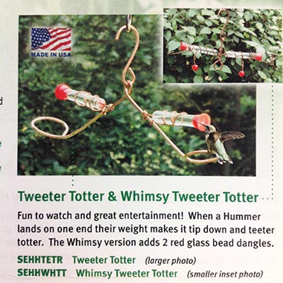 Tweeter Totter & Whimsy Tweeter Totter: Fun to watch and great entertainment! When a Hummingbird lands on one end their weight makes it tip down and teeter totter the Whimsy version adds 2 red glass bead dangles.